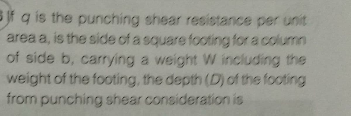 B Jf g is the punching shear resistance per unit
area a, is the side of a square footing for a column
of side b, carrying a weight W including the
weight of the footing, the depth (D) of the footing
from punching shear consideration is
