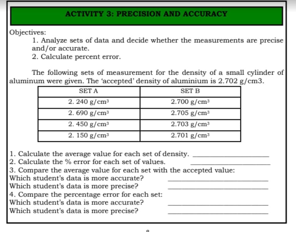 ACTIVITY 3: PRECISION AND ACCURACY
Objectives:
1. Analyze sets of data and decide whether the measurements are precise
and/or accurate.
2. Calculate percent error.
The following sets of measurement for the density of a small cylinder of
aluminum were given. The 'accepted' density of aluminium is 2.702 g/cm3.
SET A
SET B
2. 240 g/cm³
2.700 g/cm³
2. 690 g/cm³
2.705 g/cm3
2. 450 g/cm³
2.703 g/cm³
2. 150 g/cm³
2.701 g/cm³
1. Calculate the average value for each set of density.
2. Calculate the % error for each set of values.
3. Compare the average value for each set with the accepted value:
Which student's data is more accurate?
Which student's data is more precise?
4. Compare the percentage error for each set:
Which student's data is more accurate?
Which student's data is more precise?
