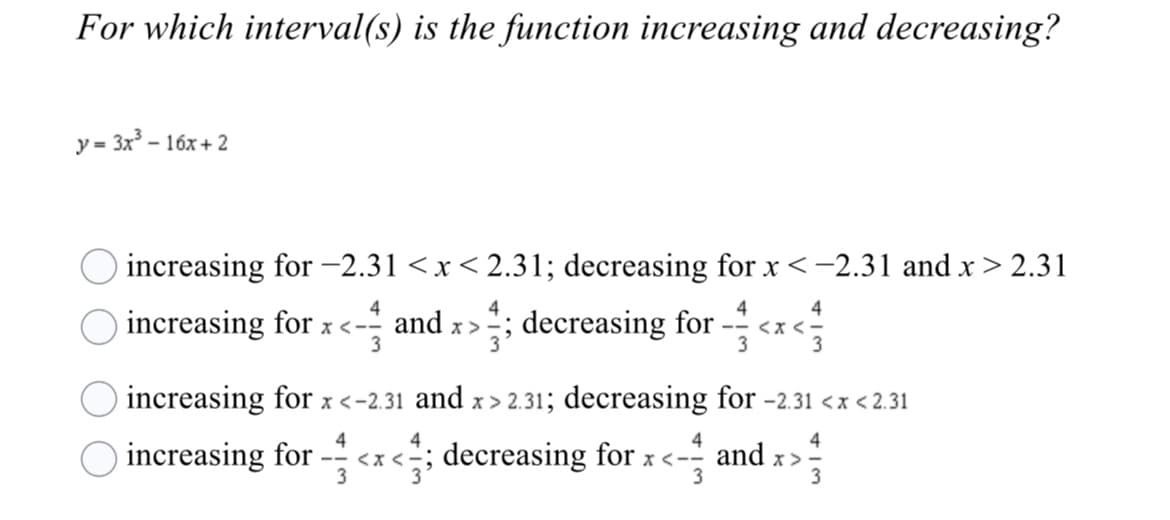 For which interval(s) is the function increasing and decreasing?
y = 3x - 16x + 2
increasing for -2.31 <x< 2.31; decreasing for x<-2.31 and x > 2.31
4
4
-- <x <-
3
4
increasing for x<- and x>; decreasing for
increasing for x <-2.31 and x > 2.31; decreasing for -2.31 <x <2.31
4
4
4
O increasing for
- <x<;; decreasing for x <- and x :
3
