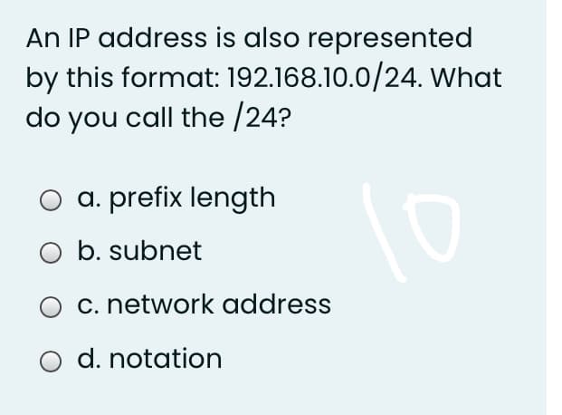 An IP address is also represented
by this format: 192.168.10.0/24. What
do you call the /24?
a. prefix length
O b. subnet
c. network address
d. notation
