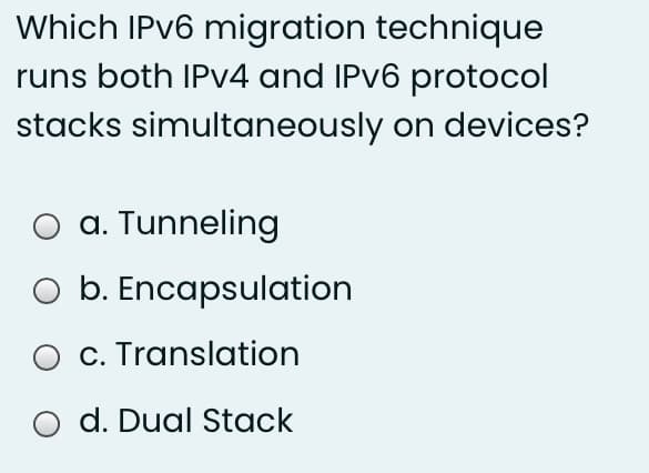 Which IPV6 migration technique
runs both IPV4 and IPV6 protocol
stacks simultaneously on devices?
O a. Tunneling
O b. Encapsulation
c. Translation
d. Dual Stack
