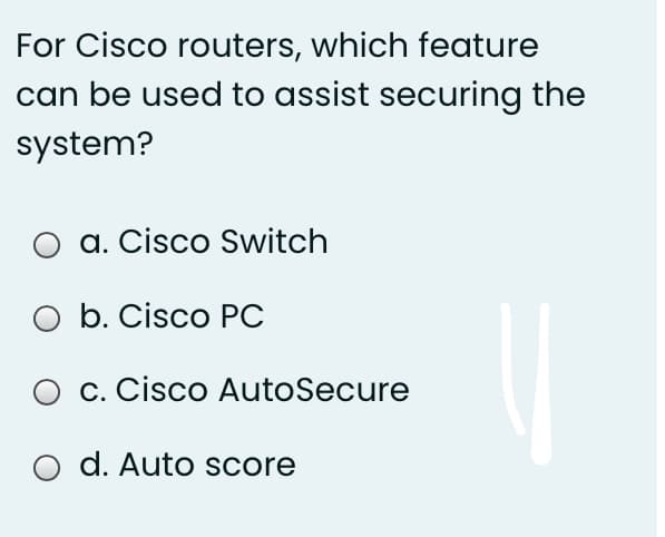 For Cisco routers, which feature
can be used to assist securing the
system?
O a. Cisco Switch
O b. Cisco PC
O c. Cisco AutoSecure
O d. Auto score
