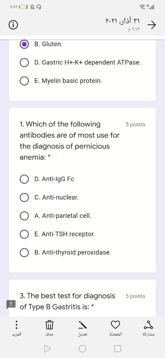 V:OYIO A O
۳۱ آذار، ۲۰۲۱
->
B. Gluten.
D. Gastric H+-K+ dependent ATPase.
O E. Myelin basic protein.
1. Which of the following
5 points
antibodies are of most use for
the diagnosis of pernicious
anemia: *
D. Anti-IgG Fc
C. Anti-nuclear.
A. Anti-parietal cell.
E. Anti-TSH receptor.
B. Anti-thyroid peroxidase.
3. The best test for diagnosis
5 points
of Type B Gastritis is: *
المزید
حذف
تعديل
المفضلة
مشاركة
