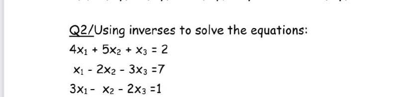 Q2/Using inverses to solve the equations:
4x1 + 5x2 + X3 2
X1 - 2x2 - 3x3 =7
3x1- X2 - 2X3 =1

