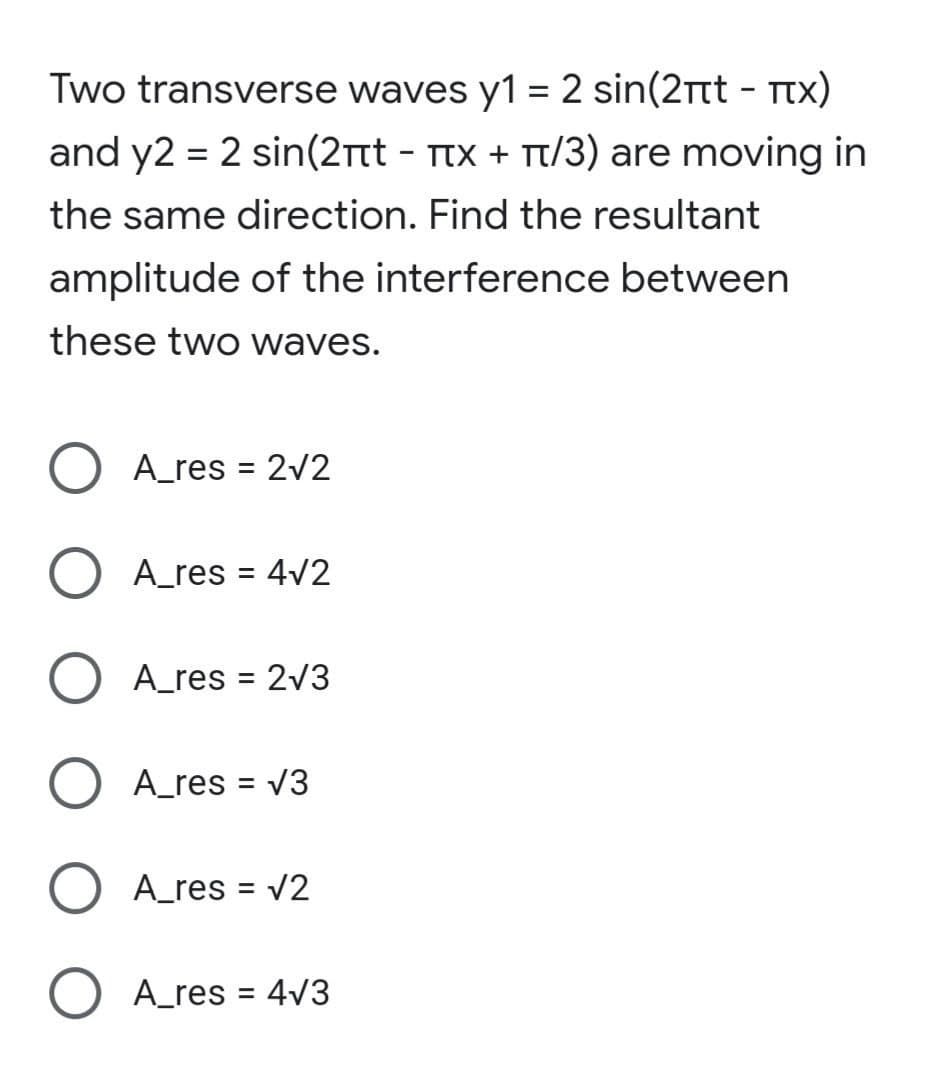 Two transverse waves y1 = 2 sin(2rtt - Ttx)
and y2 = 2 sin(2tt - Ttx + Tt/3) are moving in
the same direction. Find the resultant
amplitude of the interference between
these two waves.
A_res = 2v2
A_res = 4v2
O A_res = 2v3
A_res = v3
A_res = v2
A_res = 4v3
