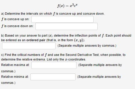 S(z) = z'e
a) Determine the intervals on which f is concave up and concave down.
fis concave up on:
f is concave down on:
b) Based on your answer to part (a), determine the inflection points of f. Each point should
be entered as an ordered pair (that is, in the form (z, y).
(Separate multiple answers by commas.)
c) Find the critical numbers of f and use the Second Derivative Test, when possible, to
determine the relative extrema. List only the r-coordinates.
Relative maxima at:
(Separate multiple answers by
commas.)
Relative minima at:
(Separate multiple answers by
commas.)
