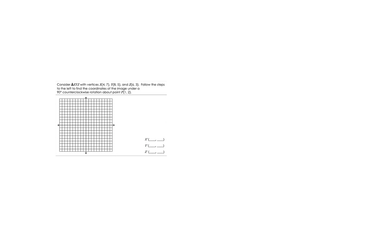 Consider AXYZ with vertices X(4, 7), Y(8, 5), and Z(6, 3). Follow the steps
to the left to find the coordinates of the image under a
90° counterclockwise rotation about point P(1, 2).
Y"(L.
Z' L
