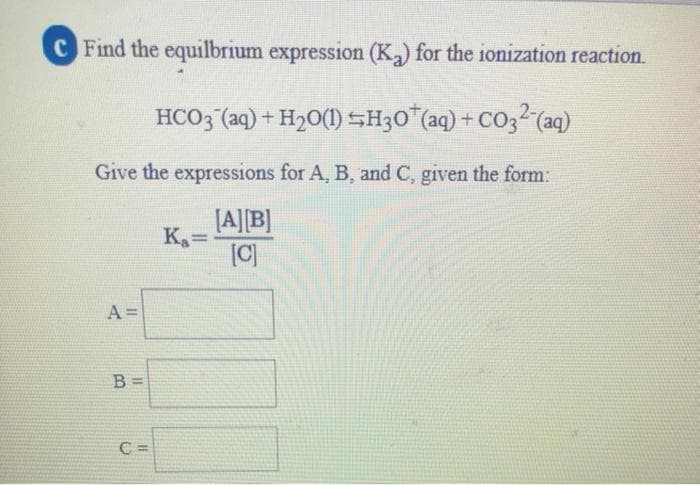 C Find the equilbrium expression (K) for the ionization reaction.
HCO3 (aq) + H20(1) SH30"(aq) + CO32 (aq)
Give the expressions for A, B, and C, given the form:
[A][B]
[C)
A =
B =
C =
