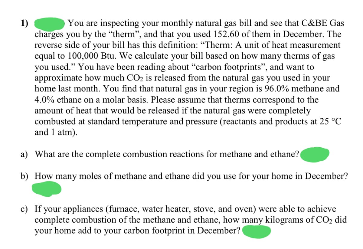 1)
charges you by the "therm", and that you used 152.60 of them in December. The
reverse side of your bill has this definition: “Therm: A unit of heat measurement
equal to 100,000 Btu. We calculate your bill based on how many therms of
you used." You have been reading about "carbon footprints", and want to
approximate how much CO2 is released from the natural gas you used in your
home last month. You find that natural gas in your region is 96.0% methane and
4.0% ethane on a molar basis. Please assume that therms correspond to the
amount of heat that would be released if the natural gas were completely
combusted at standard temperature and pressure (reactants and products at 25 °C
and 1 atm).
You are inspecting your monthly natural gas bill and see that C&BE Gas
gas
a) What are the complete combustion reactions for methane and ethane?
b) How many moles of methane and ethane did you use for your home in December?
c) If your appliances (furnace, water heater, stove, and oven) were able to achieve
complete combustion of the methane and ethane, how many kilograms of CO2 did
your home add to your carbon footprint in December?

