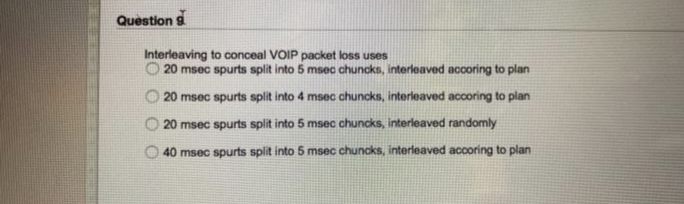 Question 9
Interleaving to conceal VOIP packet loss uses
20 msec spurts split into 5 msec chuncks, interleaved accoring to plan
20 msec spurts split into 4 msec chuncks, interleaved accoring to plan
20 msec spurts split into 5 msec chuncks, interleaved randomly
40 msec spurts split into 5 msec chuncks, interleaved accoring to plan