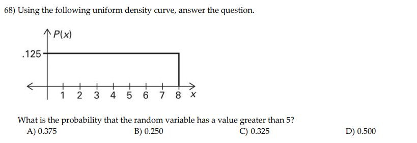 68) Using the following uniform density curve, answer the question.
1P(x)
.125
1
2
4 5 6 7 8 x
What is the probability that the random variable has a value greater than 5?
B) 0.250
A) 0.375
C) 0.325
D) 0.500
3
