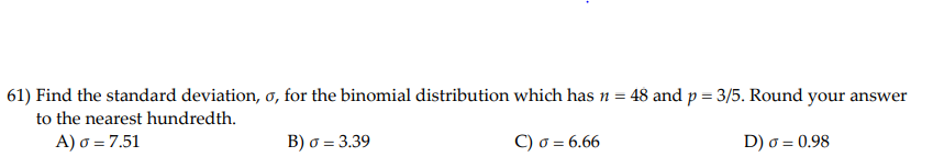 61) Find the standard deviation, o, for the binomial distribution which has n = 48 and p = 3/5. Round your answer
to the nearest hundredth.
A) o = 7.51
B) o = 3.39
Οσ= 6.66
D) o = 0.98
