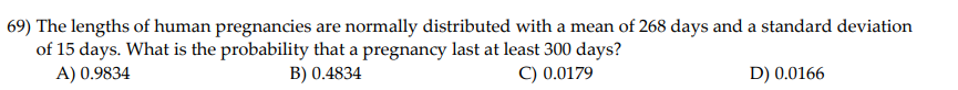 69) The lengths of human pregnancies are normally distributed with a mean of 268 days and a standard deviation
of 15 days. What is the probability that a pregnancy last at least 300 days?
A) 0.9834
B) 0.4834
C) 0.0179
D) 0.0166
