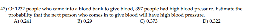 47) Of 1232 people who came into a blood bank to give blood, 397 people had high blood pressure. Estimate the
probability that the next person who comes in to give blood will have high blood pressure.
A) 0.241
B) 0.29
C) 0.373
D) 0.322
