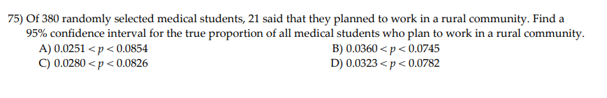 75) Of 380 randomly selected medical students, 21 said that they planned to work in a rural community. Find a
95% confidence interval for the true proportion of all medical students who plan to work in a rural community.
A) 0.0251 < p < 0.0854
C) 0.0280 < p < 0.0826
B) 0.0360 < p < 0.0745
D) 0.0323 < p < 0.0782

