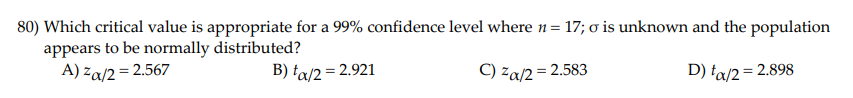 80) Which critical value is appropriate for a 99% confidence level where n= 17; o is unknown and the population
appears to be normally distributed?
A) za/2= 2.567
B) ta/2 = 2.921
) za/2 = 2.583
D) ta/2= 2.898
