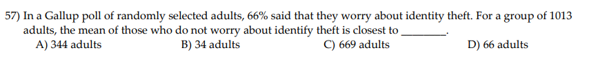 57) In a Gallup poll of randomly selected adults, 66% said that they worry about identity theft. For a group of 1013
adults, the mean of those who do not worry about identify theft is closest to
A) 344 adults
B) 34 adults
C) 669 adults
D) 66 adults
