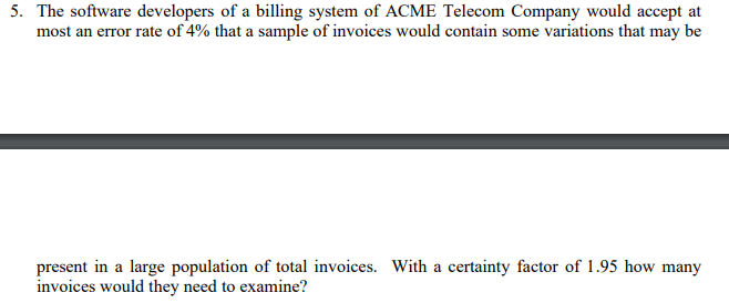 5. The software developers of a billing system of ACME Telecom Company would accept at
most an error rate of 4% that a sample of invoices would contain some variations that may be
present in a large population of total invoices. With a certainty factor of 1.95 how many
invoices would they need to examine?
