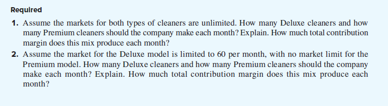 Required
1. Assume the markets for both types of cleaners are unlimited. How many Deluxe cleaners and how
many Premium cleaners should the company make each month? Explain. How much total contribution
margin does this mix produce each month?
2. Assume the market for the Deluxe model is limited to 60 per month, with no market limit for the
Premium model. How many Deluxe cleaners and how many Premium cleaners should the company
make each month? Explain. How much total contribution margin does this mix produce each
month?
