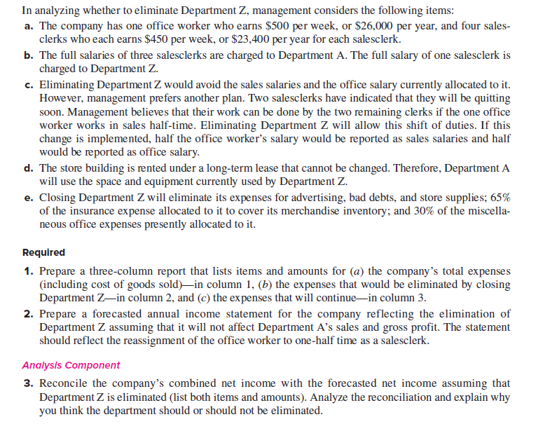 In analyzing whether to eliminate Department Z, management considers the following items:
a. The company has one office worker who earns $500 per week, or $26,000 per year, and four sales-
clerks who each earns $450 per week, or $23,400 per year for each salesclerk.
b. The full salaries of three salesclerks are charged to Department A. The full salary of one salesclerk is
charged to Department Z.
c. Eliminating Department Z would avoid the sales salaries and the office salary currently allocated to it.
However, management prefers another plan. Two salesclerks have indicated that they will be quitting
soon. Management believes that their work can be done by the two remaining clerks if the one office
worker works in sales half-time. Eliminating Department Z will allow this shift of duties. If this
change is implemented, half the office worker's salary would be reported as sales salaries and half
would be reported as office salary.
d. The store building is rented under a long-term lease that cannot be changed. Therefore, Department A
will use the space and equipment currently used by Department Z.
e. Closing Department Z will eliminate its expenses for advertising, bad debts, and store supplies; 65%
of the insurance expense allocated to it to cover its merchandise inventory; and 30% of the miscella-
neous office expenses presently allocated to it.
Required
1. Prepare a three-column report that lists items and amounts for (a) the company's total expenses
(including cost of goods sold)-in column 1, (b) the expenses that would be eliminated by closing
Department Z-in column 2, and (c) the ex penses that will continue-in column 3.
2. Prepare a forecasted annual income statement for the company reflecting the elimination of
Department Z assuming that it will not affect Department A's sales and gross profit. The statement
should reflect the reassignment of the office worker to one-half time as a salesclerk.
Analysls Component
3. Reconcile the company's combined net income with the forecasted net income assuming that
Department Z is eliminated (list both items and amounts). Analyze the reconciliation and explain why
you think the department should or should not be eliminated.
