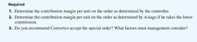 Required
1. Determine the contribution margin per unit on the order as determined by the controller.
2. Determine the contribution margin per unit on the order as determined by Asiago if he takes the lower
commission.
3. Do you recommend Convertco accept the special order? What factors must management consider?
