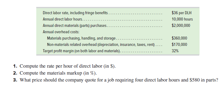 Direct labor rate, including fringe benefits.
$36 per DLH
Annual direct labor hours.....
10,000 hours
Annual direct materials (parts) purchases..
$2,000,000
Annual overhead costs:
Materials purchasing, handling, and storage..
$360,000
Non-materials related overhead (depreciation, insurance, taxes, rent)
$170,000
Target profit margin (on both labor and materials)..
32%
1. Compute the rate per hour of direct labor (in $).
2. Compute the materials markup (in %).
3. What price should the company quote for a job requiring four direct labor hours and $580 in parts?
