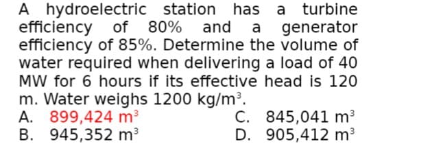 A hydroelectric station
efficiency of
efficiency of 85%. Determine the volume of
water required when delivering a load of 40
MW for 6 hours if its effective head is 120
m. Water weighs 1200 kg/m³.
A. 899,424 m3
B. 945,352 m3
has a turbine
80% and
a generator
C. 845,041 m3
D. 905,412 m3
