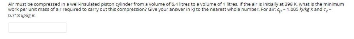 Air must be compressed in a well-insulated piston cylinder from a volume of 6.4 litres to a volume of 1 litres. If the air is initially at 398 K, what is the minimum
work per unit mass of air required to carry out this compression? Give your answer in k) to the nearest whole number. For air: Co = 1.005 kj/kg K and cy=
0.718 kj/kg K.
