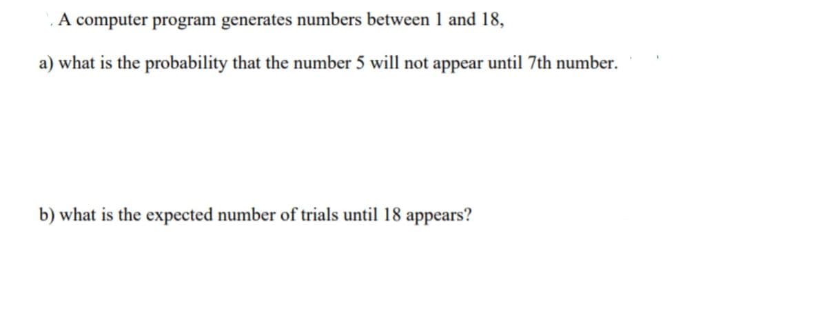 A computer program generates numbers between 1 and 18,
a) what is the probability that the number 5 will not appear until 7th number.
b) what is the expected number of trials until 18 appears?
