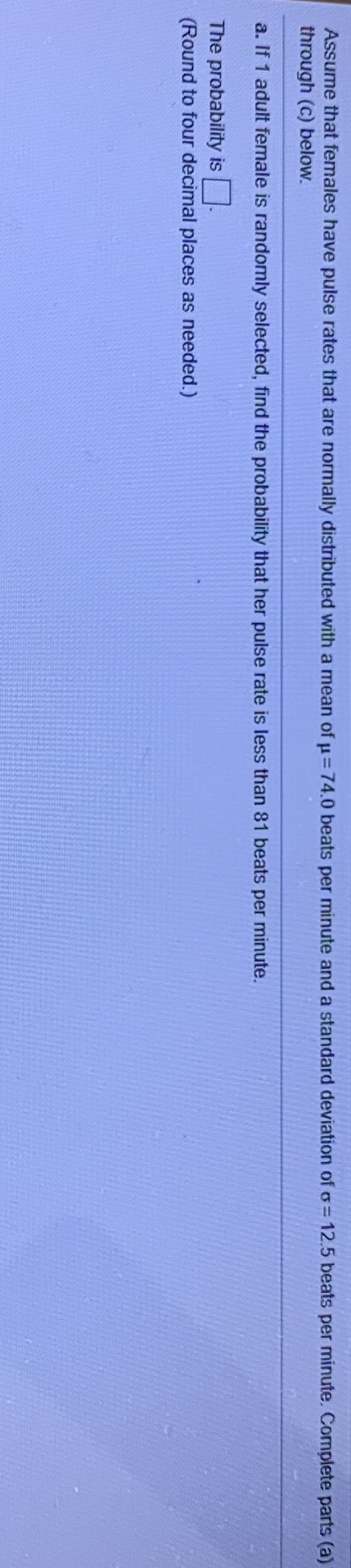 Assume that females have pulse rates that are normally distributed with a mean of u=74.0 beats per minute and a standard deviation of o= 12.5 beats per minute. Complete parts (a)
through (c) below.
a. If 1 adult female is randomly selected, find the probability that her pulse rate is less than 81 beats per minute.
The probability is.
(Round to four decimal places as needed.)
