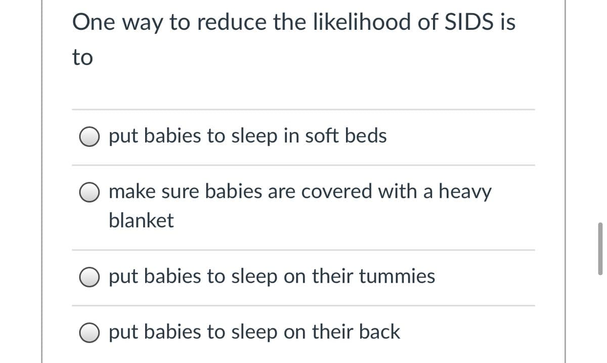 One way to reduce the likelihood of SIDS is
to
O put babies to sleep in soft beds
O make sure babies are covered with a heavy
blanket
O put babies to sleep on their tummies
O put babies to sleep on their back
