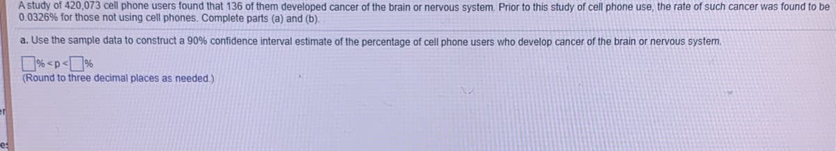 A study of 420,073 cell phone users found that 136 of them developed cancer of the brain or nervous system. Prior to this study of cell phone use, the rate of such cancer was found to be
0.0326% for those not using cell phones. Complete parts (a) and (b).
a. Use the sample data to construct a 90% confidence interval estimate of the percentage of cell phone users who develop cancer of the brain or nervous system.
D% <p<%
(Round to three decimal places as needed.)
es
