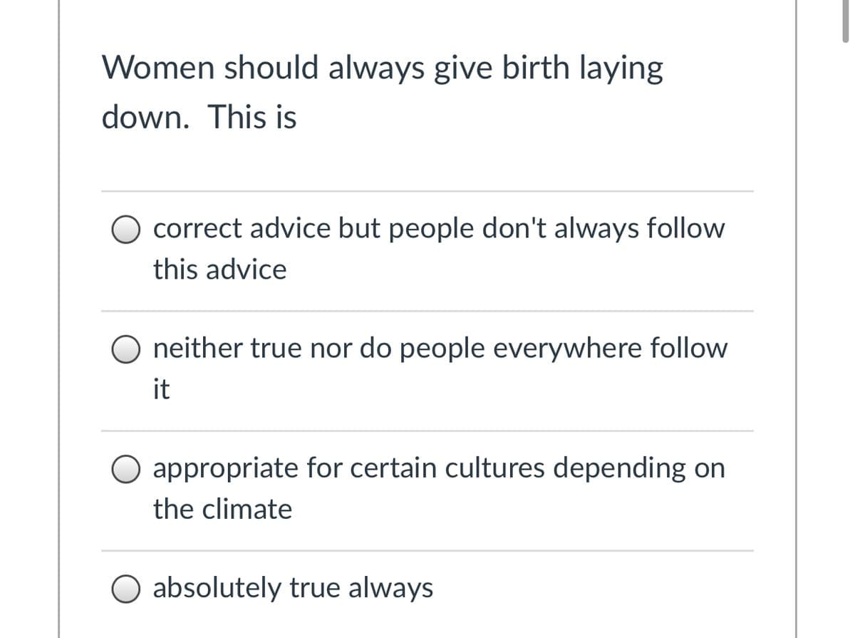 Women should always give birth laying
down. This is
O correct advice but people don't always follow
this advice
O neither true nor do people everywhere follow
it
O appropriate for certain cultures depending on
the climate
O absolutely true always
