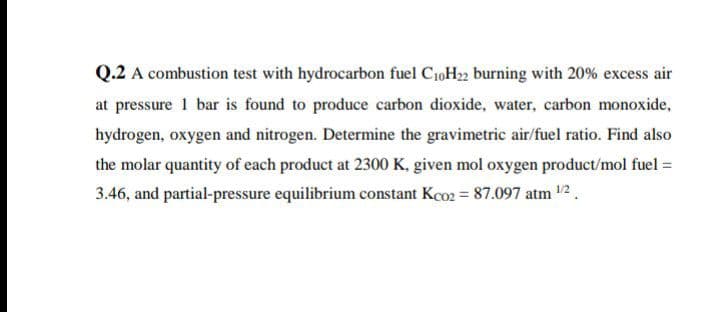 Q.2 A combustion test with hydrocarbon fuel C10H22 burning with 20% excess air
at pressure 1 bar is found to produce carbon dioxide, water, carbon monoxide,
hydrogen, oxygen and nitrogen. Determine the gravimetric air/fuel ratio. Find also
the molar quantity of each product at 2300 K, given mol oxygen product/mol fuel =
3.46, and partial-pressure equilibrium constant Kco2 = 87.097 atm 12.
