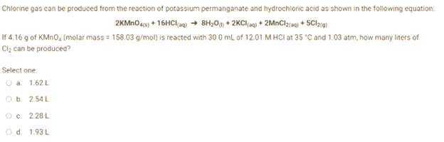 Chlorine gas can be produced from the reaction of potassium permanganate and hydrochloric acid as shown in the following equation:
2KMnO4(s) + 16HCl(aq) → 8H₂0)+2KCl(aq) + 2MnCl2(aq) + 5C12(g)
If 4.16 g of KMnO₂ (molar mass = 158.03 g/mol) is reacted with 30.0 mL of 12.01 M HCI at 35 °C and 1.03 atm, how many liters of
Cl₂ can be produced?
Select one:
O a.
1.62 L
O b. 2.54 L
O c. 2.28 L
O d. 1.93 L