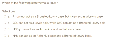 Which of the following statements is TRUE?
Select one:
O a. FT cannot act as a Bronsted-Lowry base, but it can act as a Lewis base.
Ob. CO; can act as a Lewis acid, while CaO can act as a Bronsted-Lowry acid.
O c. HSO₂ can act as an Arrhenius acid and a Lewis base.
Od. NH3 can act as an Arrhenius base and a Bronsted-Lowry base.