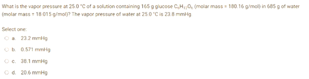 What is the vapor pressure at 25.0 °C of a solution containing 165 g glucose C₂H₁2O6 (molar mass=180.16 g/mol) in 685 g of water
(molar mass = 18.015 g/mol)? The vapor pressure of water at 25.0 °C is 23.8 mmHg.
Select one:
Ⓒa. 23.2 mmHg
O b. 0.571 mmHg
Ⓒc. 38.1 mmHg
O d. 20.6 mmHg