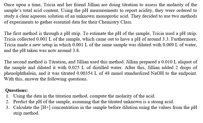 Once upon a time, Tricia and her friend Jillian are doing titration to assess the molarity of the
sample's total acid content. Using the pH measurements to report acidity, they were ordered to
study a clear aqueous solution of an unknown monoprotic acid. They decided to use two methods
of experiments to gather essential data for their Chemistry Class.
The first method is through a pH strip. To estimate the pH of the sample, Tricia used a pH strip.
Tricia collected 0.001 L of the sample, which came out to have a pH of around 3.3. Furthermore,
Tricia made a new setup in which 0.001 L of the same sample was diluted with 0.009 L of water,
and the pH taken was now around 3.8.
The second method is Titration, and Jillian used this method. Jillian prepared a 0.010 L aliquot of
the sample and diluted it with 0.025 L of distilled water. After this, Jillian added 2 drops of
phenolphthalein, and it was titrated 0.00354 L of 48 mmol standardized NaOH to the endpoint.
With this, answer the following questions.
Questions:
1. Using the data in the titration method, compute the molarity of the acid.
2. Predict the pH of the sample, assuming that the titrated unknown is a strong acid.
3. Calculate the [H+] concentration in the sample before dilution using the values from the pH
strip method.