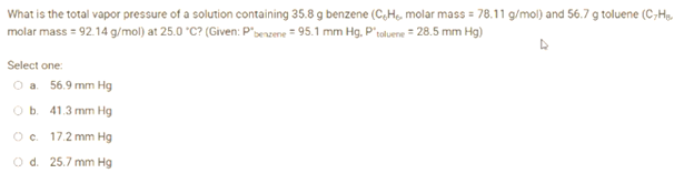What is the total vapor pressure of a solution containing 35.8 g benzene (C,H₁, molar mass = 78.11 g/mol) and 56.7 g toluene (C-H₁.
molar mass = 92.14 g/mol) at 25.0 °C? (Given: P'benzene = 95.1 mm Hg, P'toluene = 28.5 mm Hg)
A
Select one:
O a. 56.9 mm Hg
O b. 41.3 mm Hg
O c. 17.2 mm Hg
O d. 25.7 mm Hg