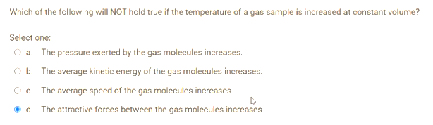 Which of the following will NOT hold true if the temperature of a gas sample is increased at constant volume?
Select one:
O a. The pressure exerted by the gas molecules increases.
O b. The average kinetic energy of the gas molecules increases.
C. The average speed of the gas molecules increases.
d. The attractive forces between the gas molecules increases.