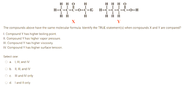 HHO
H
H-C-C-C-0-C-E
HHHO
H-C-C-C-C-0-H
III
II
Н Н
H
X
Y
The compounds above have the same molecular formula. Identify the TRUE statement(s) when compounds X and Y are compared?
1. Compound Y has higher boiling point.
II. Compound Y has higher vapor pressure.
III. Compound Y has higher viscosity.
IV. Compound Y has higher surface tension.
Select one:
a. I, III, and IV
O b. II, III, and IV
Oc
O d. I and II only
III and IV only