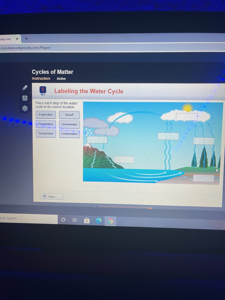 uity.com
.core.learn.edgenuity.com/Player/
Cycles of Matter
Instruction
Active
Labeling the Water Cycle
Try it
Place each step of the water
cycle in its correct location.
Evaporation
Runoff
Precipitation
Groundwater
Transpiration
Condensation
D Intro
e to search
