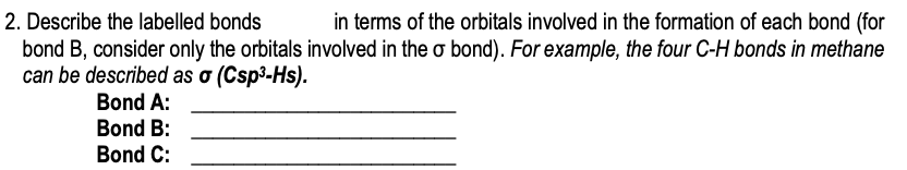 in terms of the orbitals involved in the formation of each bond (for
bond B, consider only the orbitals involved in the o bond). For example, the four C-H bonds in methane
2. Describe the labelled bonds
can be described as o (Csp³-Hs).
Bond A:
Bond B:
Bond C:
