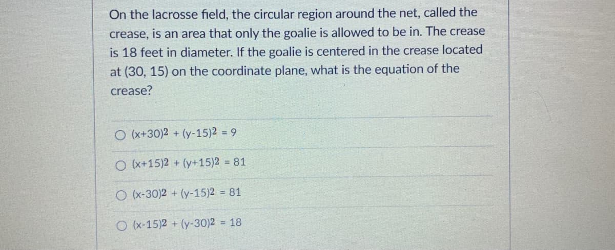 On the lacrosse field, the circular region around the net, called the
crease, is an area that only the goalie is allowed to be in. The crease
is 18 feet in diameter. If the goalie is centered in the crease located
at (30, 15) on the coordinate plane, what is the equation of the
crease?
O (x+30)2
+ (y-15)2 = 9
O (x+15)2 + (y+15)2 81
O (x-30)2 + (y-15)2 = 81
O (x-15)2 + (y-30)2 = 18
