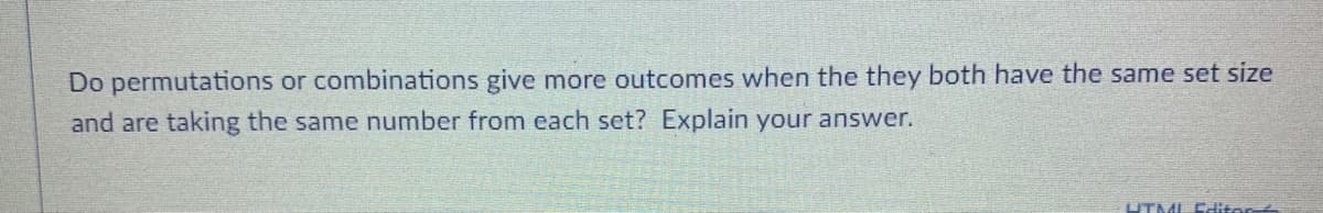 Do permutations or combinations give more outcomes when the they both have the same set size
and are taking the same number from each set? Explain your answer.
UTML Editer
