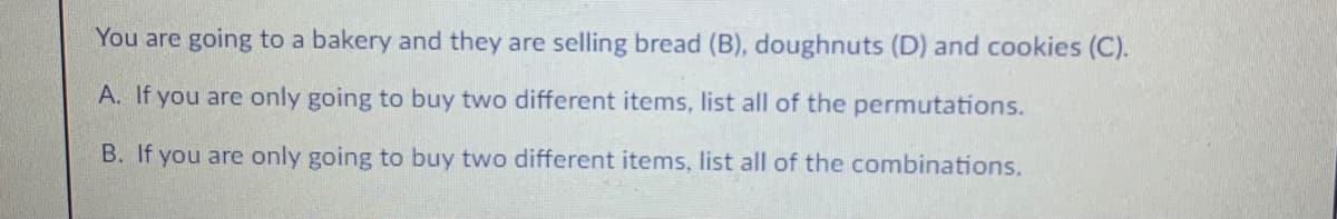You are going to a bakery and they are selling bread (B), doughnuts (D) and cookies (C).
A. If you are only going to buy two different items, list all of the permutations.
B. If you are only going to buy two different items, list all of the combinations.
