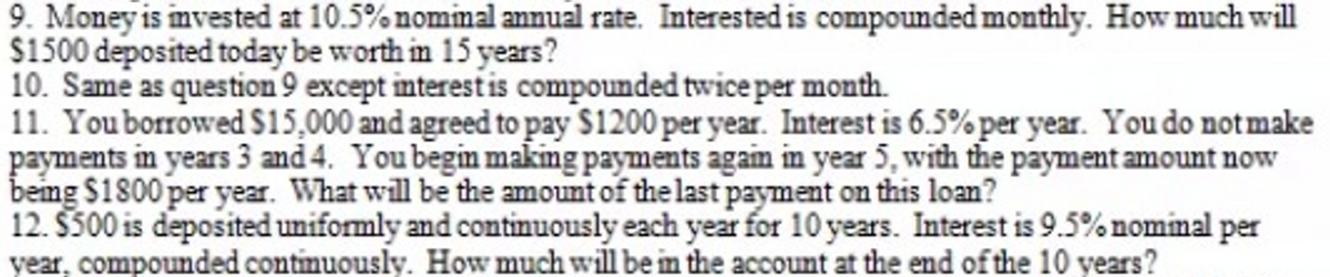 9. Money is mvested at 10.5% nommal annual rate. Interested is compounded monthly. How much will
$1500 deposited today be worth in 15 years?
10. Same as question 9 except interest is compounded twice per month.
11. Youborrowed $15,000 and agreed to pay $1200 per year. Interest is 6.5% per year. You do notmake
payments in years 3 and 4. You begin making payments agam in year 5, with the payment amount now
being $1800 per year. What will be the amount of the last payment on this loan?
12. $300 is deposited uniformly and continuously each year for 10 years. Interest is 9.5%nominal per
year, compounded continuously. How much will be in the account at the end of the 10 years?
