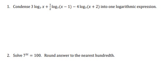 1. Condense 3 log, x+log, (x-1)-4 log(x+2) into one logarithmic expression.
2. Solve 7³t = 100. Round answer to the nearest hundredth.