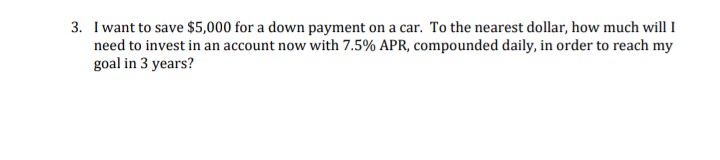 3. I want to save $5,000 for a down payment on a car. To the nearest dollar, how much will I
need to invest in an account now with 7.5% APR, compounded daily, in order to reach my
goal in 3 years?