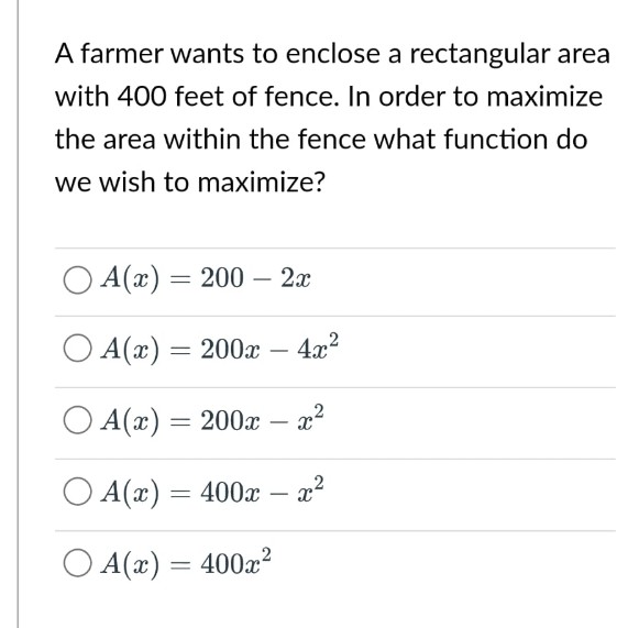 A farmer wants to enclose a rectangular area
with 400 feet of fence. In order to maximize
the area within the fence what function do
we wish to maximize?
O A(x) = 200
200 - 2x
A(x) = 200x 4x²
A(x) = 200x - x²
OA(x) = 400x - x²
A(x) = 400x²